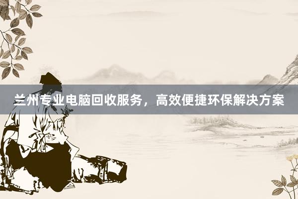 兰州专业电脑回收服务，高效便捷环保解决方案